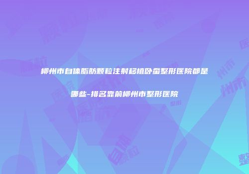 柳州市自体脂肪颗粒注射移植卧蚕整形医院都是哪些-排名靠前柳州市整形医院
