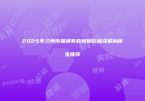 2025年兰州市隆鼻失败修复价格及机构医生推荐