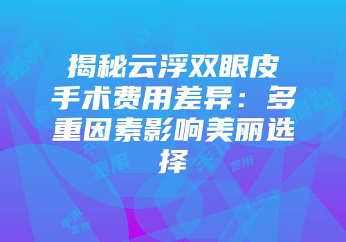 揭秘云浮双眼皮手术费用差异：多重因素影响美丽选择