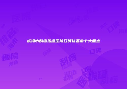 威海市刮痧拔罐医院口碑排名前十大盘点