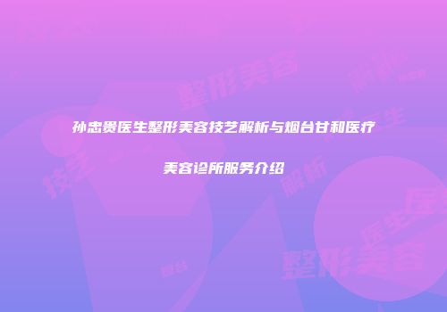 孙忠贵医生整形美容技艺解析与烟台甘和医疗美容诊所服务介绍