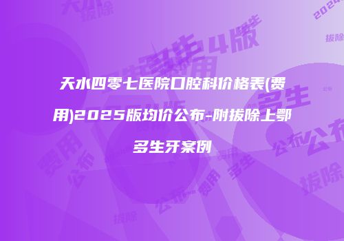 天水四零七医院口腔科价格表(费用)2025版均价公布-附拔除上鄂多生牙案例