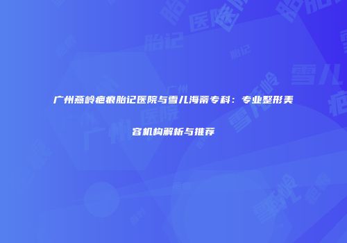 广州燕岭疤痕胎记医院与雪儿海蒂专科：专业整形美容机构解析与推荐