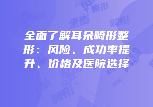 全面了解耳朵畸形整形：风险、成功率提升、价格及医院选择