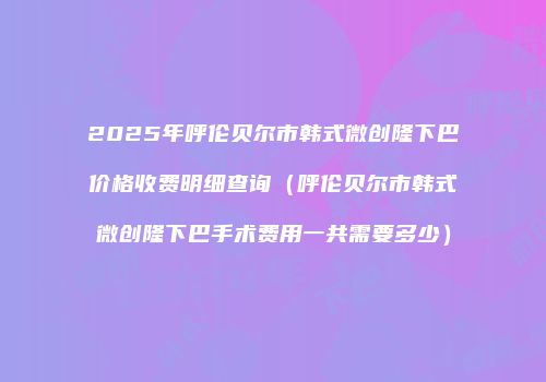 2025年呼伦贝尔市韩式微创隆下巴价格收费明细查询（呼伦贝尔市韩式微创隆下巴手术费用一共需要多少）