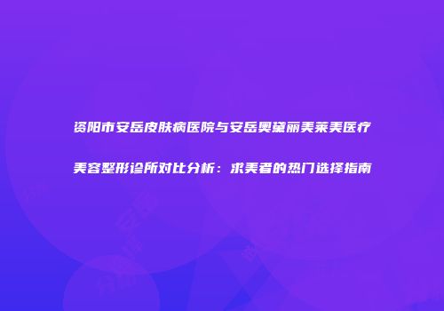 资阳市安岳皮肤病医院与安岳奥黛丽美莱美医疗美容整形诊所对比分析：求美者的热门选择指南