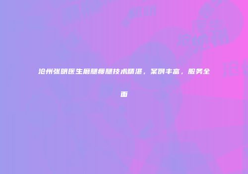 沧州张明医生磨腿瘦腿技术精湛，案例丰富，服务全面