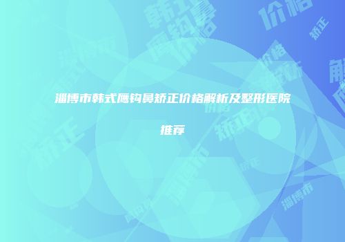 淄博市韩式鹰钩鼻矫正价格解析及整形医院推荐
