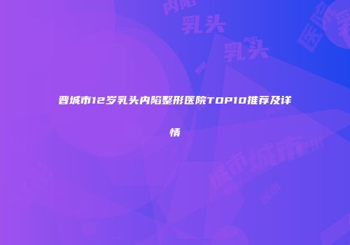 晋城市12岁乳头内陷整形医院TOP10推荐及详情