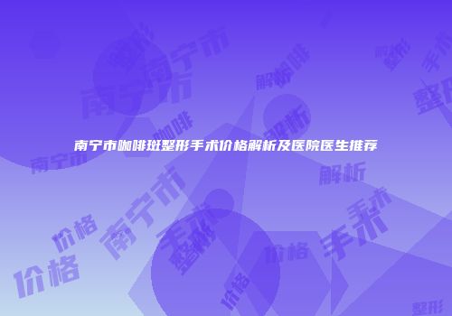 南宁市咖啡斑整形手术价格解析及医院医生推荐