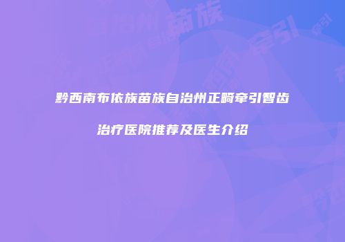 黔西南布依族苗族自治州正畸牵引智齿治疗医院推荐及医生介绍