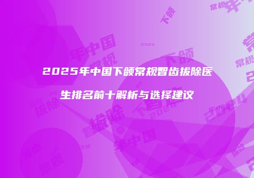 2025年中国下颌常规智齿拔除医生排名前十解析与选择建议