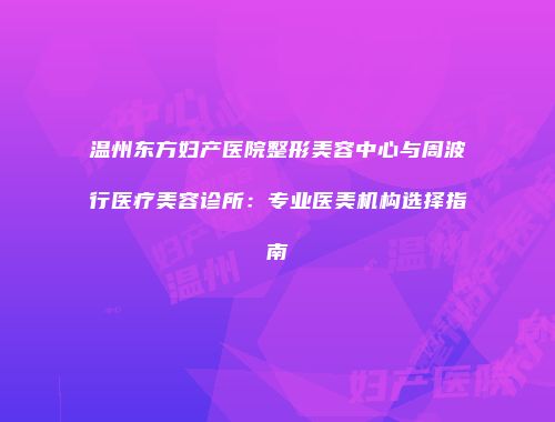 温州东方妇产医院整形美容中心与周波行医疗美容诊所：专业医美机构选择指南