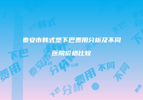 泰安市韩式垫下巴费用分析及不同医院价格比较