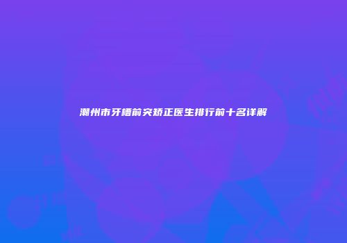 潮州市牙槽前突矫正医生排行前十名详解