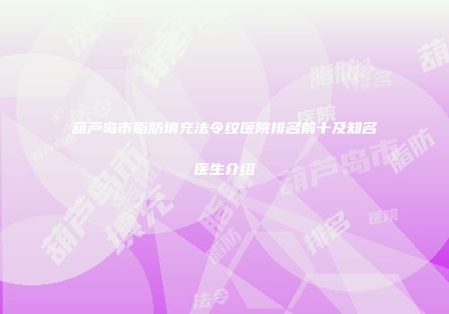 葫芦岛市脂肪填充法令纹医院排名前十及知名医生介绍