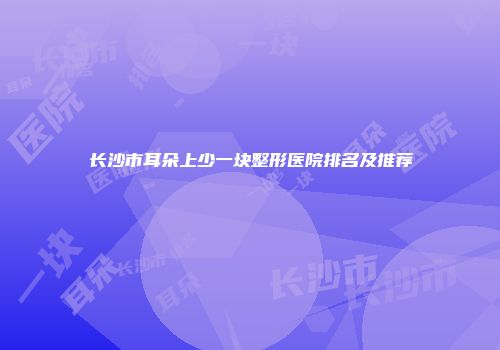 长沙市耳朵上少一块整形医院排名及推荐