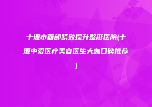 十堰市面部紧致提升整形医院(十堰中爱医疗美容医生大咖口碑推荐)