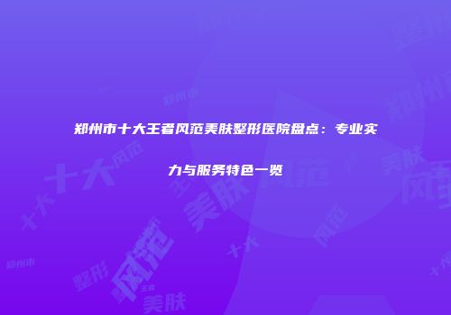 郑州市十大王者风范美肤整形医院盘点：专业实力与服务特色一览