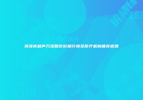 菏泽市超声刀溶脂仪价格行情及医疗机构推荐梳理