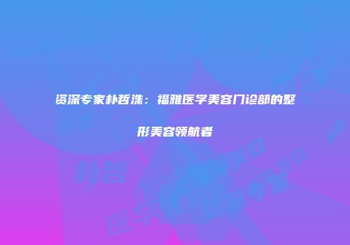 资深专家朴哲洙：福雅医学美容门诊部的整形美容领航者