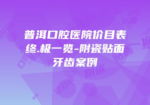 普洱口腔医院价目表终.极一览-附瓷贴面牙齿案例