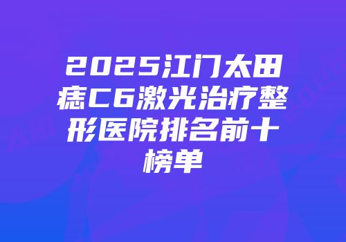 2025江门太田痣C6激光治疗整形医院排名前十榜单
