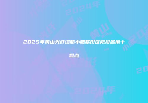 2025年黄山光纤溶脂小腿整形医院排名前十盘点