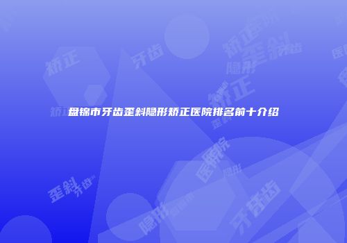 盘锦市牙齿歪斜隐形矫正医院排名前十介绍
