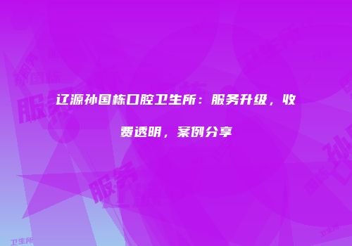 辽源孙国栋口腔卫生所：服务升级，收费透明，案例分享