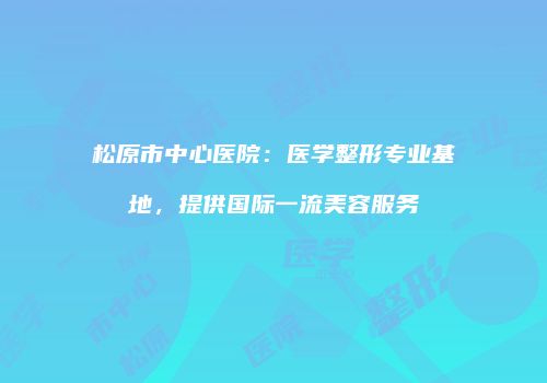 松原市中心医院：医学整形专业基地，提供国际一流美容服务