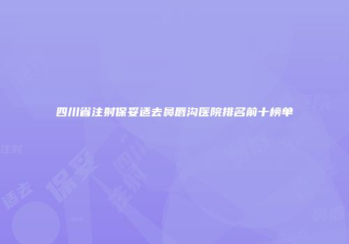 四川省注射保妥适去鼻唇沟医院排名前十榜单