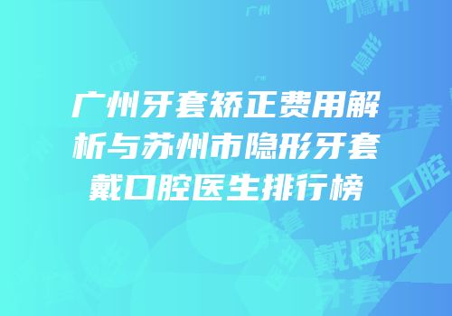 广州牙套矫正费用解析与苏州市隐形牙套戴口腔医生排行榜