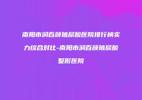 南阳市润百颜玻尿酸医院排行榜实力综合对比-南阳市润百颜玻尿酸整形医院