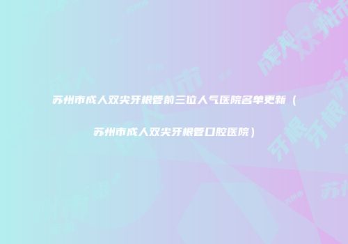 苏州市成人双尖牙根管前三位人气医院名单更新（苏州市成人双尖牙根管口腔医院）