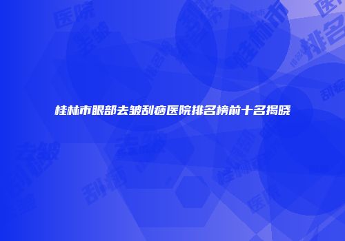 桂林市眼部去皱刮痧医院排名榜前十名揭晓
