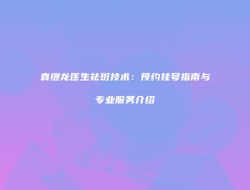 袁继龙医生祛斑技术：预约挂号指南与专业服务介绍