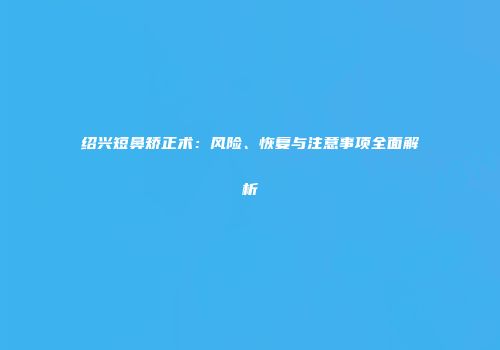 绍兴短鼻矫正术：风险、恢复与注意事项全面解析