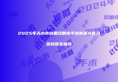 2025年天水市挑眉双眼皮手术市场分析及医院医生推荐
