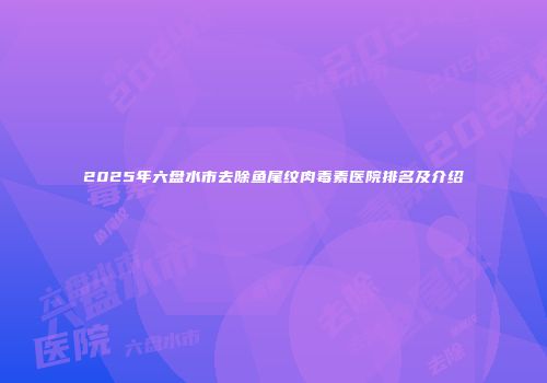 2025年六盘水市去除鱼尾纹肉毒素医院排名及介绍