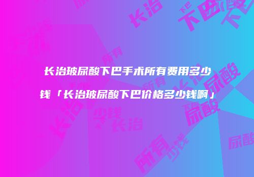长治玻尿酸下巴手术所有费用多少钱「长治玻尿酸下巴价格多少钱啊」