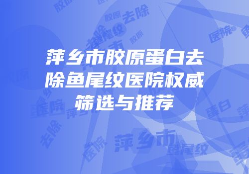 萍乡市胶原蛋白去除鱼尾纹医院权威筛选与推荐
