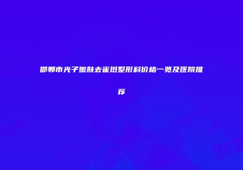 邯郸市光子嫩肤去雀斑整形科价格一览及医院推荐