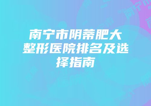 南宁市阴蒂肥大整形医院排名及选择指南