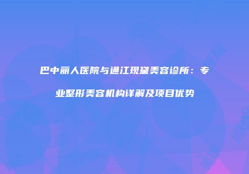 巴中丽人医院与通江现黛美容诊所：专业整形美容机构详解及项目优势