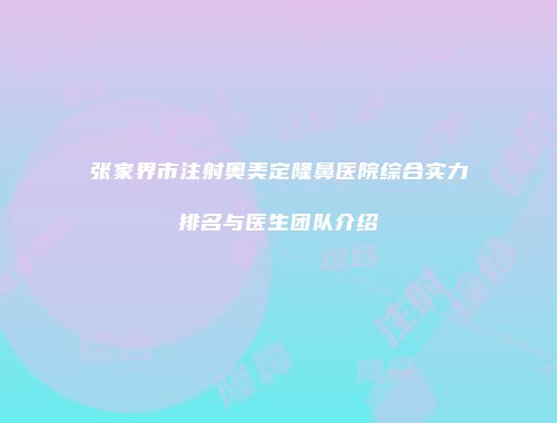 张家界市注射奥美定隆鼻医院综合实力排名与医生团队介绍