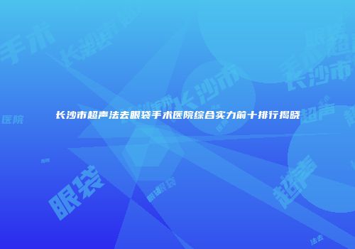 长沙市超声法去眼袋手术医院综合实力前十排行揭晓