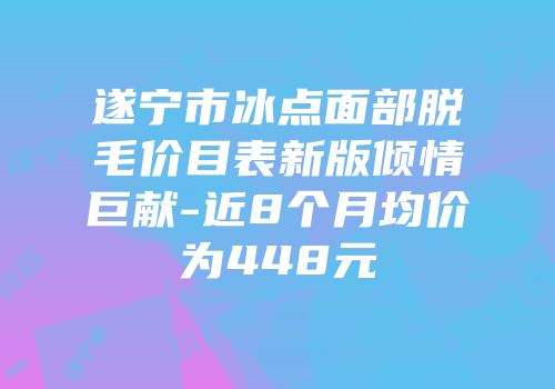 遂宁市冰点面部脱毛价目表新版倾情巨献-近8个月均价为448元