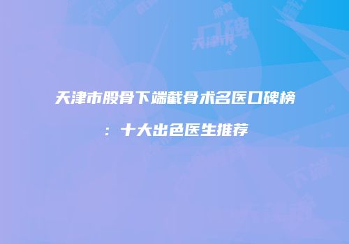 天津市股骨下端截骨术名医口碑榜：十大出色医生推荐