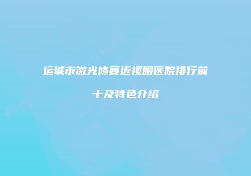 运城市激光修复近视眼医院排行前十及特色介绍